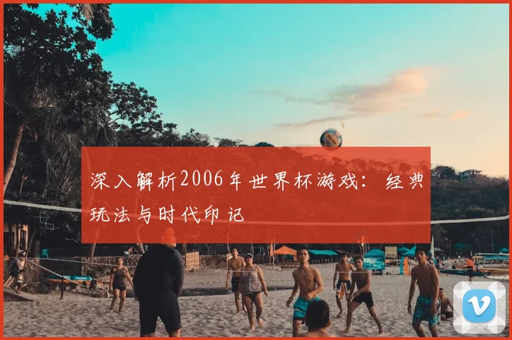 深入解析2006年世界杯游戏：经典玩法与时代印记