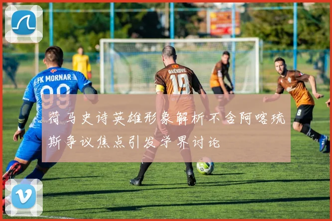 荷马史诗英雄形象解析不含阿喀琉斯争议焦点引发学界讨论