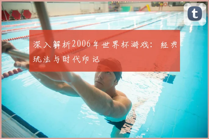 深入解析2006年世界杯游戏：经典玩法与时代印记