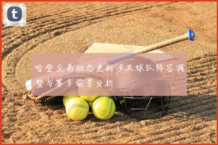 哈登交易动态更新涉及球队阵容调整与赛季前景分析