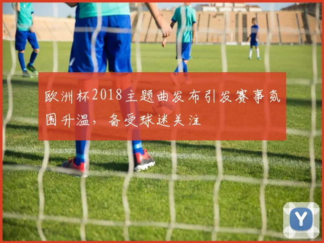 欧洲杯2018主题曲发布引发赛事氛围升温，备受球迷关注
