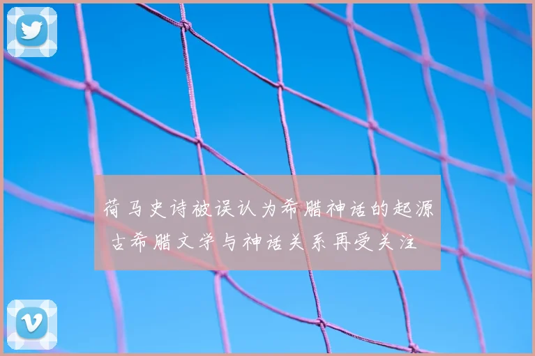 荷马史诗被误认为希腊神话的起源 古希腊文学与神话关系再受关注