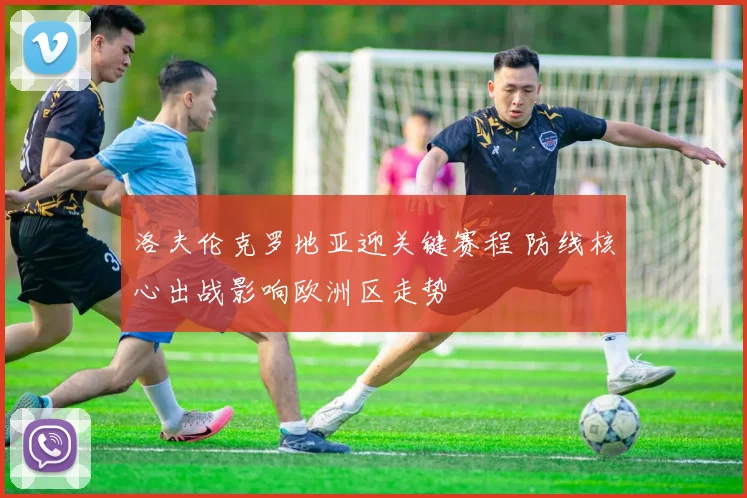 洛夫伦克罗地亚迎关键赛程 防线核心出战影响欧洲区走势