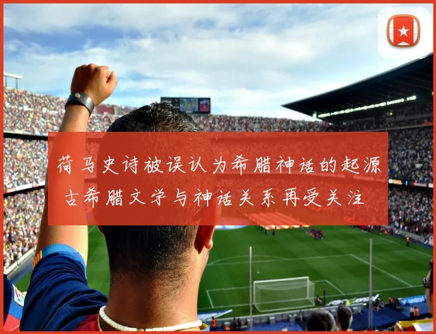 荷马史诗被误认为希腊神话的起源 古希腊文学与神话关系再受关注
