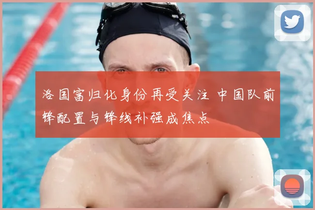 洛国富归化身份再受关注 中国队前锋配置与锋线补强成焦点