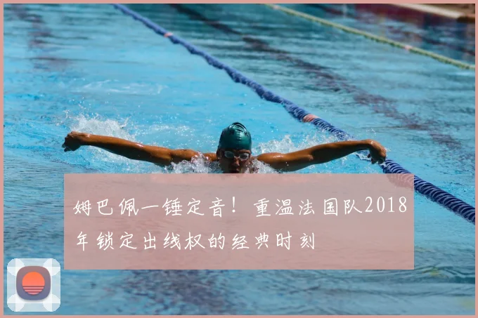 姆巴佩一锤定音！重温法国队2018年锁定出线权的经典时刻