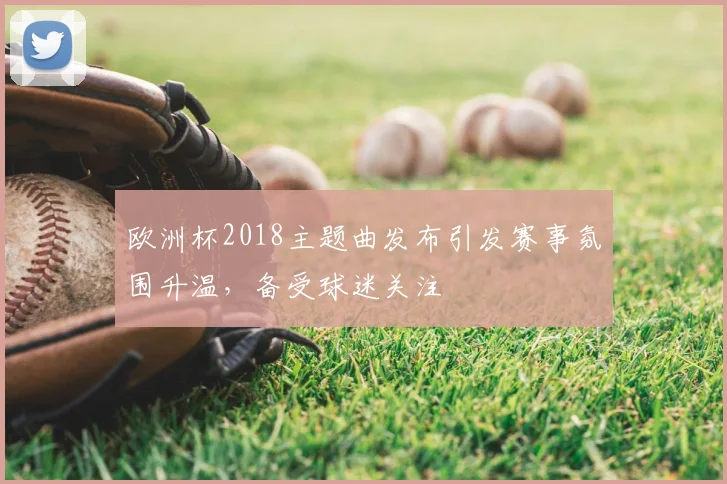 欧洲杯2018主题曲发布引发赛事氛围升温，备受球迷关注