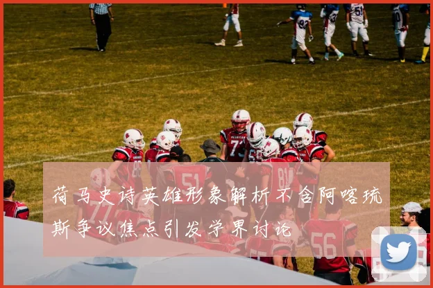 荷马史诗英雄形象解析不含阿喀琉斯争议焦点引发学界讨论