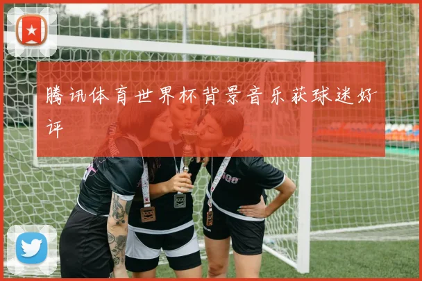 腾讯体育世界杯背景音乐获球迷好评