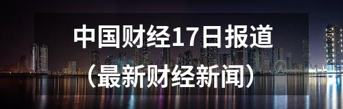 中国财经17日报道（最新财经新闻）