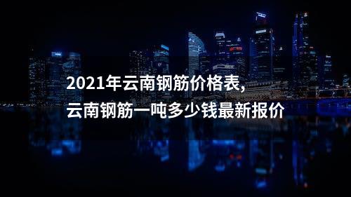 2021年云南钢筋价格表,云南钢筋一吨多少钱最新报价