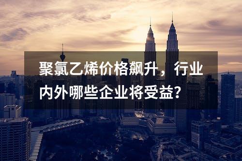 聚氯乙烯价格飙升，行业内外哪些企业将受益？