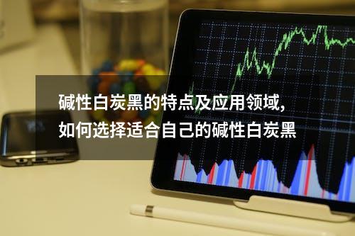 碱性白炭黑的特点及应用领域,如何选择适合自己的碱性白炭黑