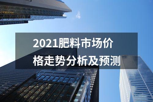 2021肥料市场价格走势分析及预测