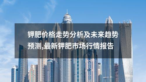 钾肥价格走势分析及未来趋势预测,最新钾肥市场行情报告