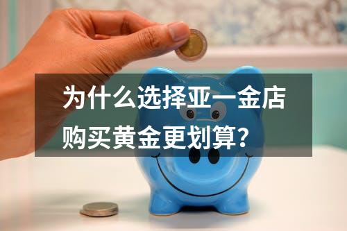 为什么选择亚一金店购买黄金更划算？