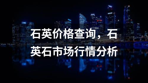 石英价格查询，石英石市场行情分析