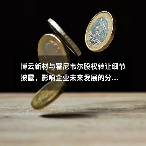 博云新材与霍尼韦尔股权转让细节披露，影响企业未来发展的分析