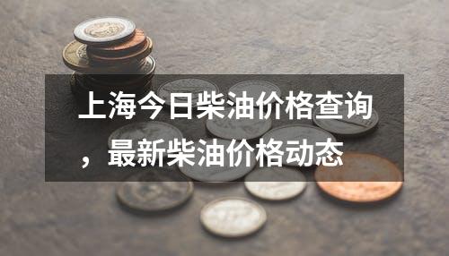 上海今日柴油价格查询，最新柴油价格动态