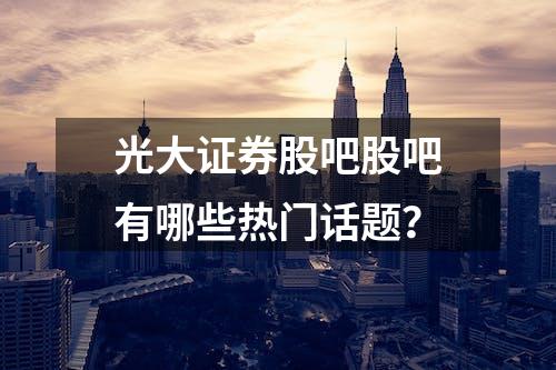 光大证券股吧股吧有哪些热门话题？