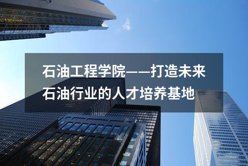 石油工程学院——打造未来石油行业的人才培养基地