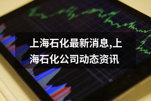 上海石化最新消息,上海石化公司动态资讯