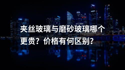 夹丝玻璃与磨砂玻璃哪个更贵？价格有何区别？