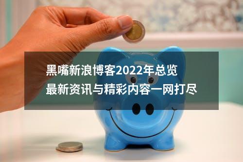 黑嘴新浪博客2022年总览最新资讯与精彩内容一网打尽