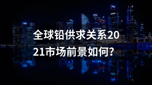 全球铅供求关系2021市场前景如何？