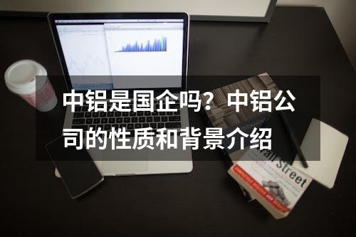 中铝是国企吗？中铝公司的性质和背景介绍