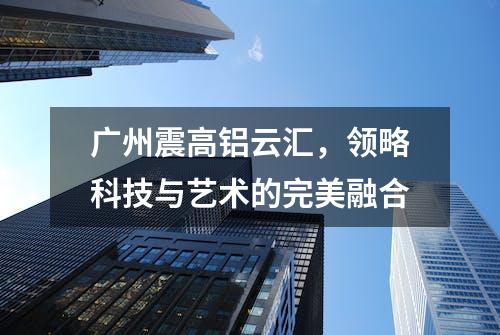 广州震高铝云汇，领略科技与艺术的完美融合