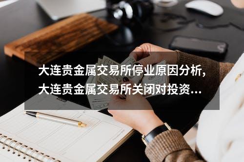 大连贵金属交易所停业原因分析,大连贵金属交易所关闭对投资者影响大吗