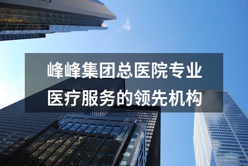 峰峰集团总医院专业医疗服务的领先机构