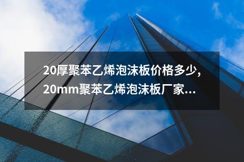 20厚聚苯乙烯泡沫板价格多少,20mm聚苯乙烯泡沫板厂家报价