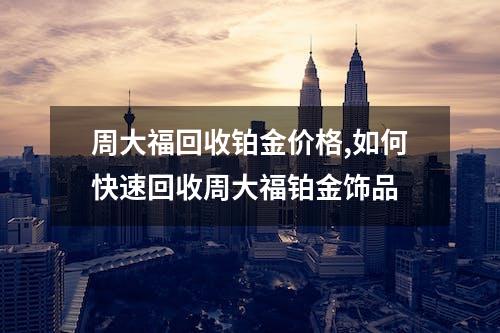 周大福回收铂金价格,如何快速回收周大福铂金饰品