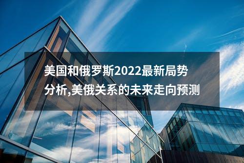 美国和俄罗斯2022最新局势分析,美俄关系的未来走向预测