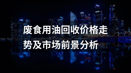 废食用油回收价格走势及市场前景分析