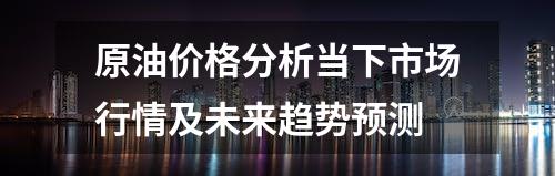 原油价格分析当下市场行情及未来趋势预测