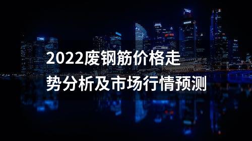 2022废钢筋价格走势分析及市场行情预测