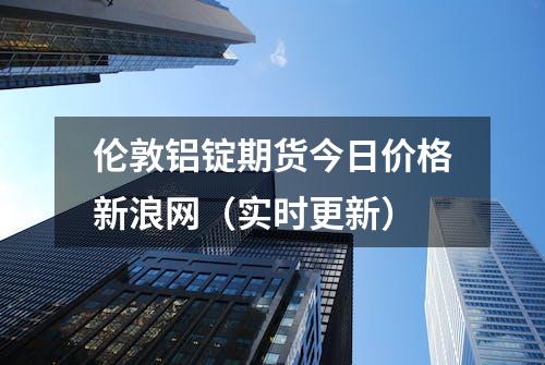 伦敦铝锭期货今日价格新浪网（实时更新）