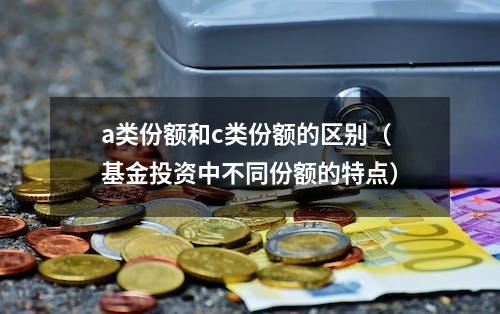 a类份额和c类份额的区别（基金投资中不同份额的特点）