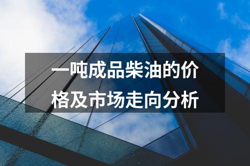 一吨成品柴油的价格及市场走向分析