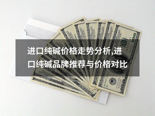 进口纯碱价格走势分析,进口纯碱品牌推荐与价格对比