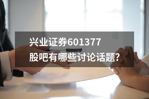 兴业证券601377股吧有哪些讨论话题？