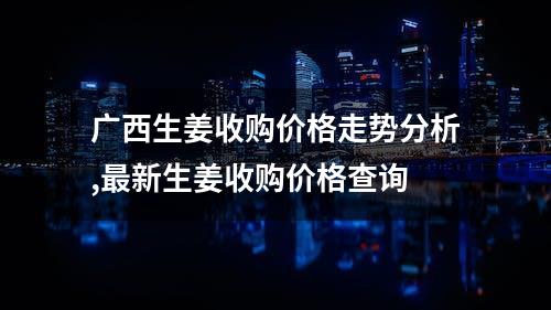 广西生姜收购价格走势分析,最新生姜收购价格查询