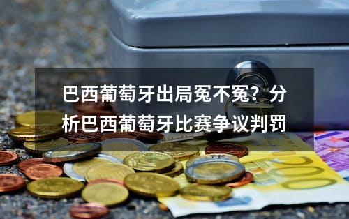 巴西葡萄牙出局冤不冤？分析巴西葡萄牙比赛争议判罚