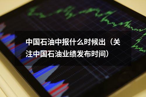 中国石油中报什么时候出（关注中国石油业绩发布时间）