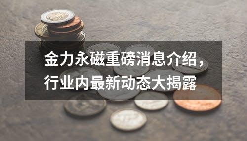 金力永磁重磅消息介绍，行业内最新动态大揭露