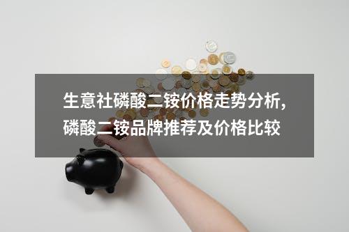 生意社磷酸二铵价格走势分析,磷酸二铵品牌推荐及价格比较