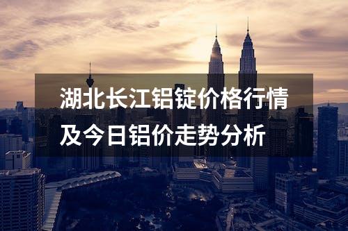 湖北长江铝锭价格行情及今日铝价走势分析